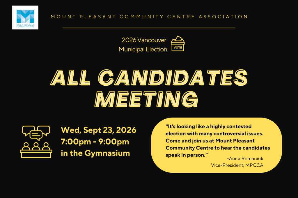 September 17, 2026 FOR IMMEDIATE RELEASE Vancouver Municipal Election All Candidates Meeting set for September 23, 2026 at Mount Pleasant Community Centre Vancouver, BC – On September 23rd, 2026, voters will have an opportunity to see, hear, and compare candidates for both the Vancouver Park Board and City Council who are running in our Municipal Election. The event will be held at Mount Pleasant Community Centre, located at 1 Kingsway, starting at 7:00 PM. This all candidates meeting is a key opportunity for members of the public, and the media, to hear candidates discuss their platforms, respond directly to questions from community members, and present their vision. The event, hosted by the Mount Pleasant Community Centre Association in collaboration with the Strathcona Community Centre Association is open to the public and is expected to cover a wide range of issues important to Vancouverites. Representatives of the Community Centre Associations will ask the opening questions, after which members of the public will be invited to pose questions to the candidates in a moderated Q & A session. The event will once again be moderated by Alex Sasha Burton, and all candidates and members of the public are requested to respect other participants. "We expect our community members will ask a wide range of questions, including the candidates position on housing, Parks & Recreation and the role of the Park Board, climate action, safety, addiction, mental health, and affordability, including City of Vancouver finances and infrastructure" said Anita Romaniuk, Vice-President of the Mount Pleasant Community Centre Association. "Giving our community members opportunities like this one, where they get to see and hear directly from the candidates, is part of our responsibility as a community centre," she added. Event Details: Date: September 23, 2026 Time: 7:00 PM Location: Mount Pleasant Community Centre, 1 Kingsway, Vancouver, BC Parties in attendance: Bright Future Vancouver Council Candidate: Ibrahima Cisse Park Board Candidate: TBA COPE Council Candidate: Devyani Singh Park Board: TBA Green Party Council Candidate: Stephanie Smith Park Board: Breanne Smart One City Council Candidate: Lucy Maloney (incumbent) Park Board: John Irwin (former Parks Commissioner) TEAM Council Candidate: Josh Girdon Park Board: Jon Girard Vancouver Independent Parks Party Parks Commissioner: Michael Robert Caditz They are not running Council Candidates. Vancouver Liberals Council Candidate: TBA Park Board: TBA Vote Vancouver Council Candidate: John Boychuk Park Board: Summit Wannamaker For media inquiries or further information, please contact: Anita Romaniuk Vice President - Mount Pleasant Community Centre Association Email: alromaniuk6@gmail.com Phone: 604-720-7647