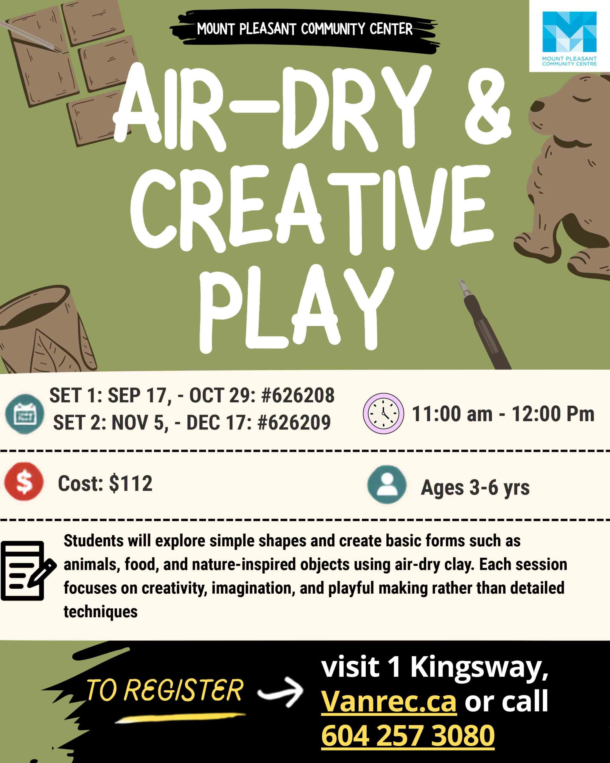 AIR-DRY & CREATIVE PLAY SET 1: SEP 17 – OCT 29: #626208 SET 2: NOV 5 – DEC 17: #626209 11:00 AM – 12:00 PM Cost: $112 Ages 3–6 yrs Students will explore simple shapes and create basic forms such as animals, food, and nature-inspired objects using air-dry clay. Each session focuses on creativity, imagination, and playful making rather than detailed techniques. TO REGISTER Visit 1 Kingsway Vanrec.ca or call 604 257 3080