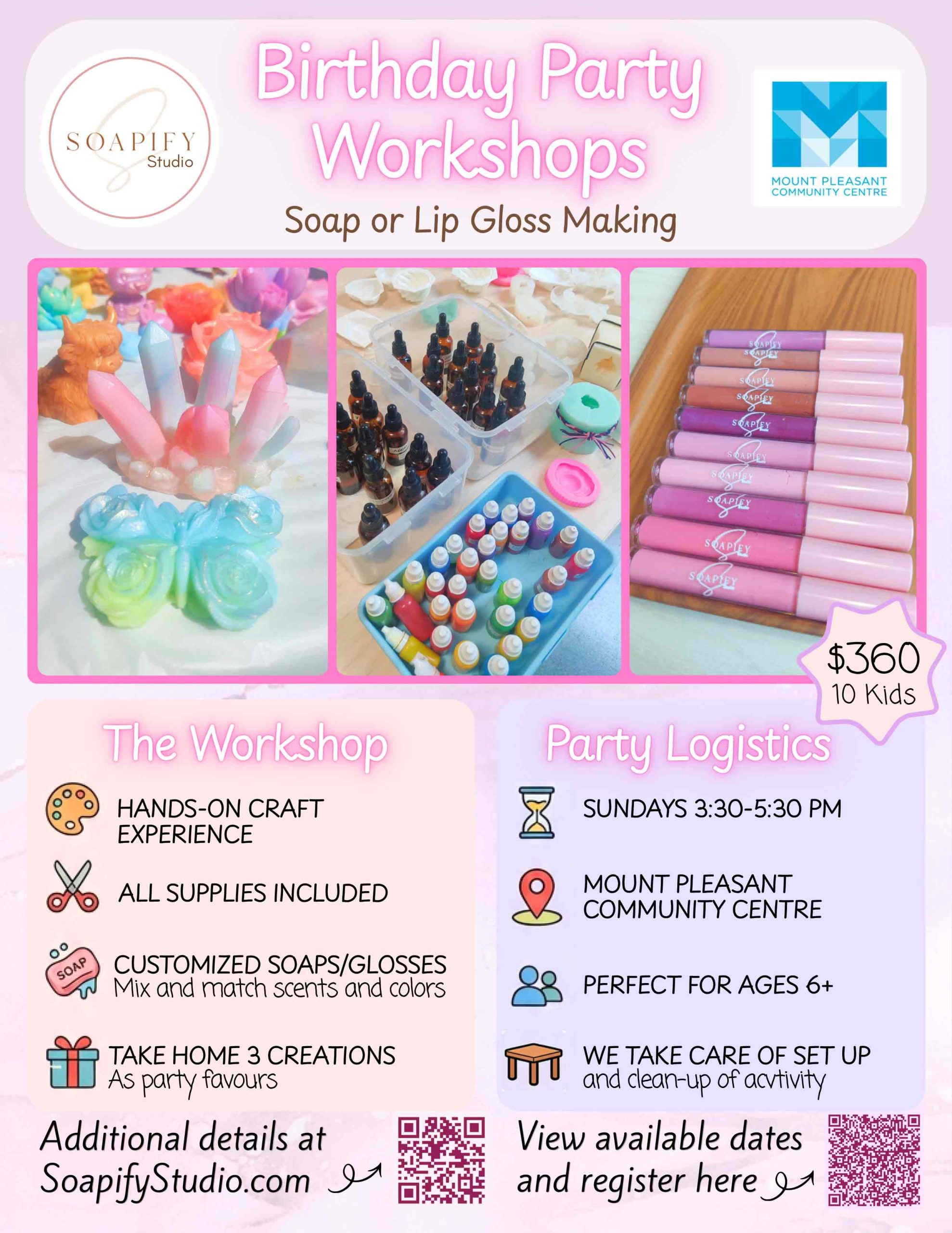 Birthday Party Workshops Soap or Lip Gloss Making $360/10 Kids The Workshop HANDS-ON CRAFT EXPERIENCE ALL SUPPLIES INCLUDED CUSTOMIZED SOAPS/GLOSSES Mix and match scents and colours TAKE HOME 3 CREATIONS As party favours Party Logistics SUNDAYS 3:30–5:30 PM MOUNT PLEASANT COMMUNITY CENTRE PERFECT FOR AGES 6+ WE TAKE CARE OF SET UP and clean-up of activity Additional details at SoapifyStudio.com View available dates and register here