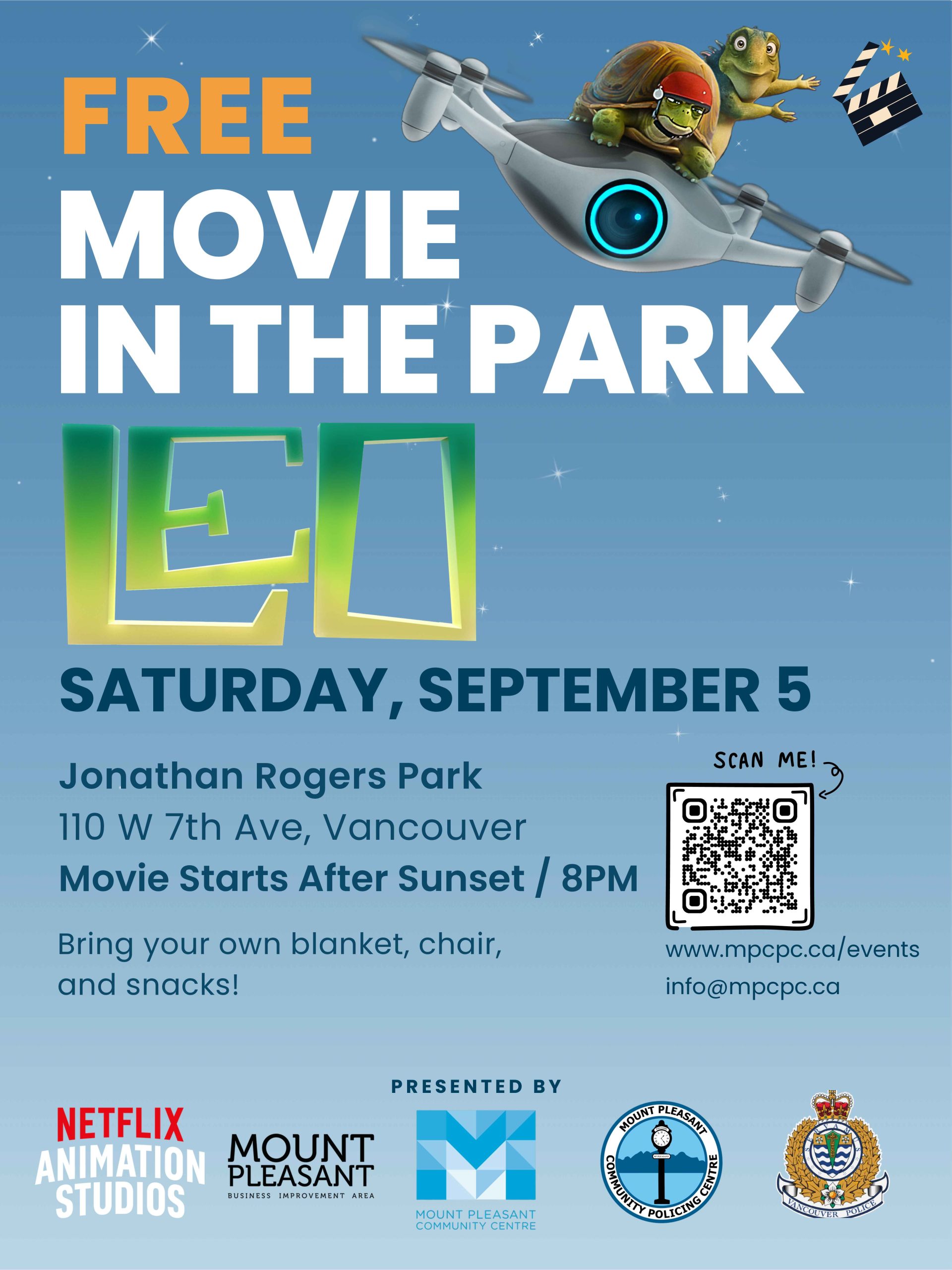 # FREE # MOVIE # IN THE PARK ## LEO **SATURDAY, SEPTEMBER 5** **Jonathan Rogers Park** 110 W 7th Ave, Vancouver **Movie starts after Sunset / 8PM** Bring your own blanket, chair, and snacks! [www.mpccc.ca/events](http://www.mpccc.ca/events) [info@mpccc.ca](mailto:info@mpccc.ca) **PRESENTED BY** Netflix Animation Studios Mount Pleasant Business Improvement Area Mount Pleasant Community Centre Mount Pleasant Community Policing Centre Vancouver Police Department 