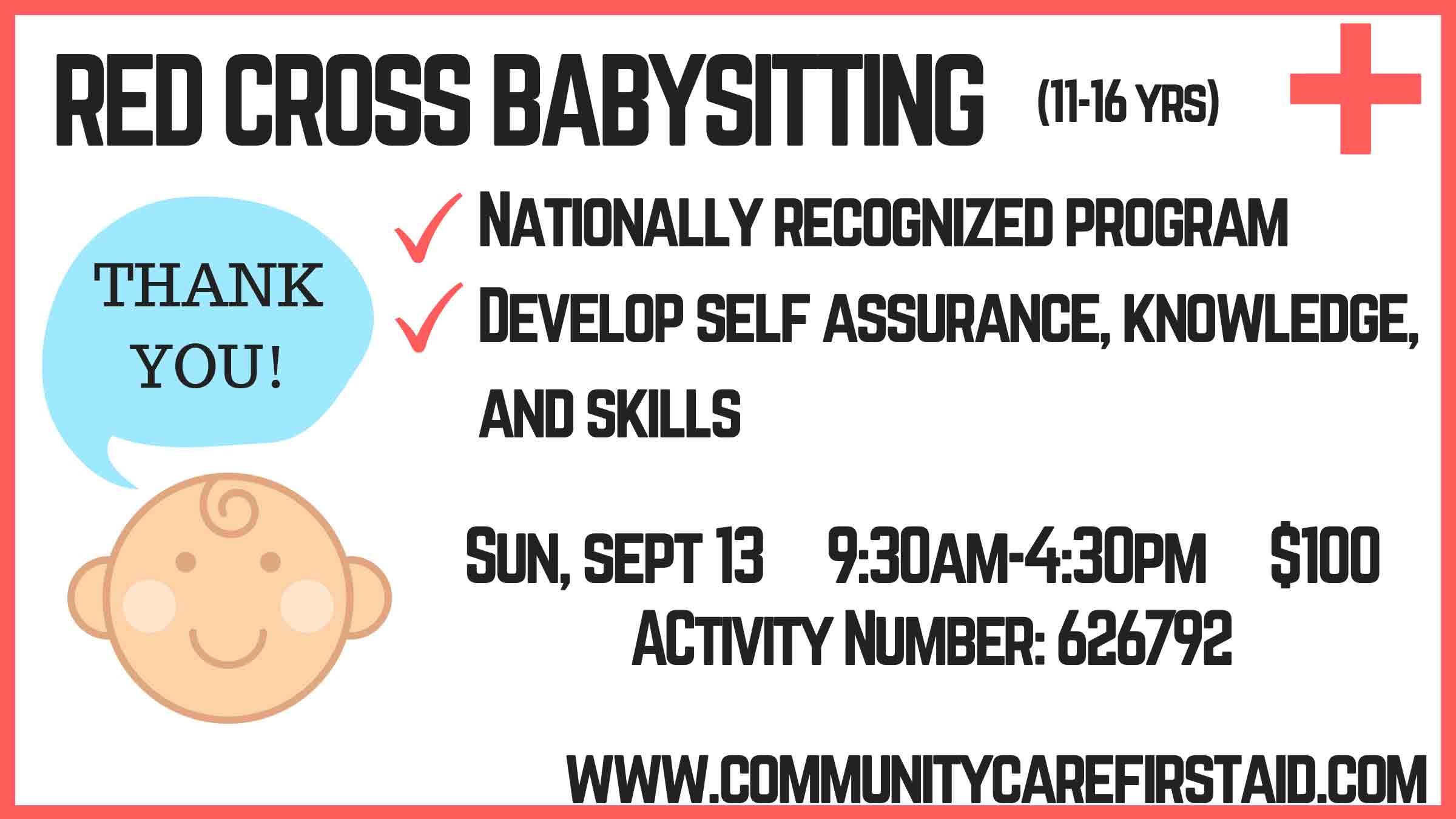 RED CROSS BABYSITTING (11–16 YRS) ✓ NATIONALLY RECOGNIZED PROGRAM ✓ DEVELOP SELF ASSURANCE, KNOWLEDGE, AND SKILLS SUN, SEPT 13 9:30 AM – 4:30 PM $100 ACTIVITY NUMBER: 626792 WWW.COMMUNITYCAREFIRSTAID.COM