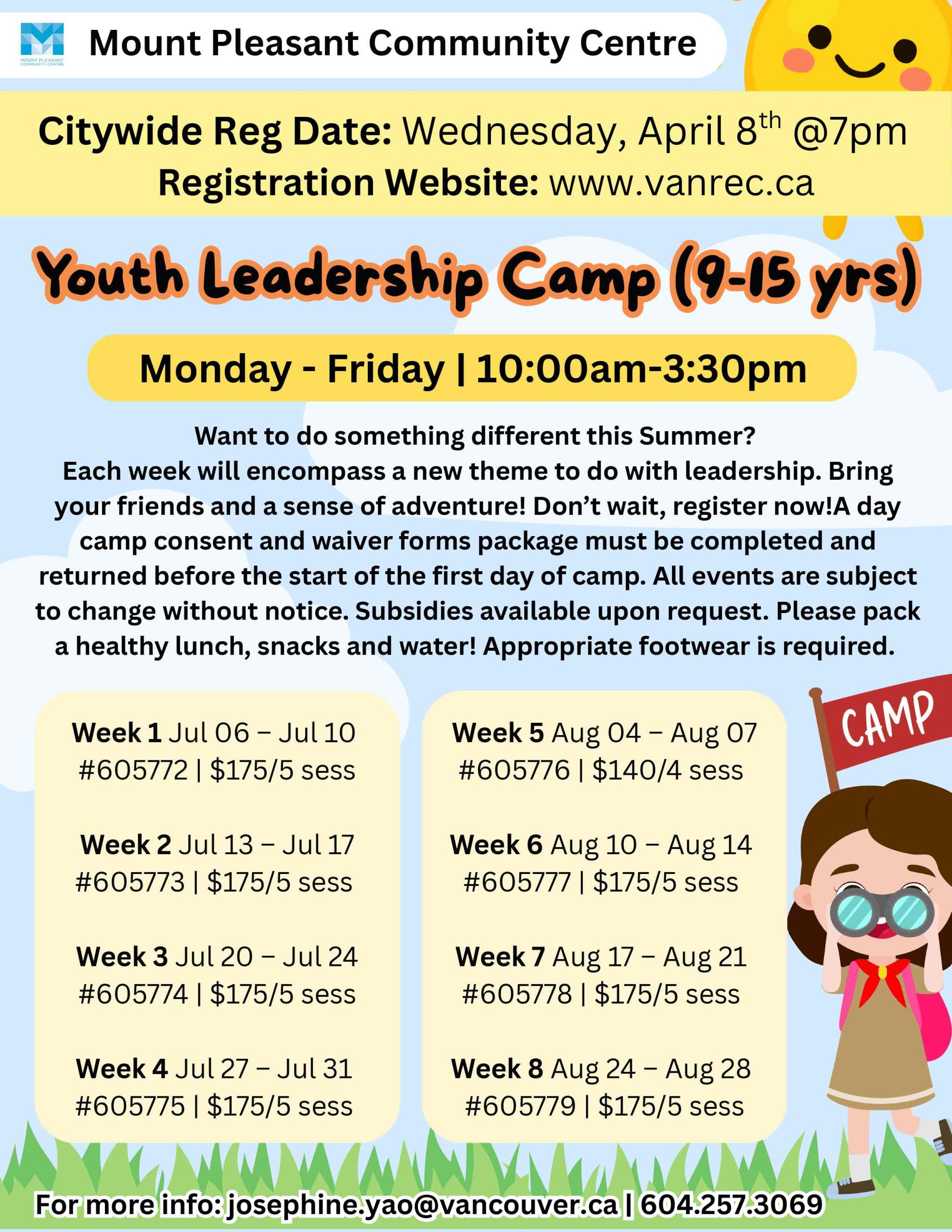 Mount Pleasant Community Centre Citywide Reg Date: Wednesday, April 8th @ 7pm Registration Website: www.vanrec.ca Youth Leadership Camp (9–15 yrs) Monday – Friday | 10:00am – 3:30pm Want to do something different this Summer? Each week will encompass a new theme to do with leadership. Bring your friends and a sense of adventure! Don't wait, register now! A day camp consent and waiver forms package must be completed and returned before the start of the first day of camp. All events are subject to change without notice. Subsidies available upon request. Please pack a healthy lunch, snacks and water! Appropriate footwear is required. Week 1 Jul 06 – Jul 10 #605772 | $175 / 5 sess Week 2 Jul 13 – Jul 17 #605773 | $175 / 5 sess Week 3 Jul 20 – Jul 24 #605774 | $175 / 5 sess Week 4 Jul 27 – Jul 31 #605775 | $175 / 5 sess Week 5 Aug 04 – Aug 07 #605776 | $140 / 4 sess Week 6 Aug 10 – Aug 14 #605777 | $175 / 5 sess Week 7 Aug 17 – Aug 21 #605778 | $175 / 5 sess Week 8 Aug 24 – Aug 28 #605779 | $175 / 5 sess For more info: josephine.yao@vancouver.ca | 604.257.3069
