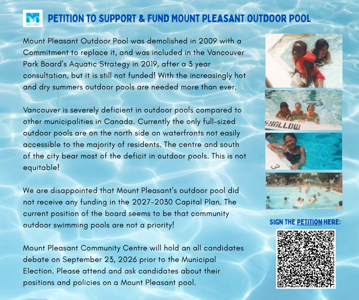 PETITION TO SUPPORT & FUND MOUNT PLEASANT OUTDOOR POOL Mount Pleasant Outdoor Pool was demolished in 2009 with a Commitment to replace it, and was included in the Vancouver Park Board’s Aquatic Strategy in 2019, after a 3 year consultation, but it is still not funded! With the increasingly hot and dry summers outdoor pools are needed more than ever. Vancouver is severely deficient in outdoor pools compared to other municipalities in Canada. Currently the only full-sized outdoor pools are on the north side on waterfronts not easily accessible to the majority of residents. The centre and south of the city bear most of the deficit in outdoor pools. This is not equitable! We are disappointed that Mount Pleasant’s outdoor pool did not receive any funding in the 2027-2030 Capital Plan. The current position of the board seems to be that community outdoor swimming pools are not a priority! Mount Pleasant Community Centre will hold an all candidates debate on September 23, 2026 prior to the Municipal Election. Please attend and ask candidates about their positions and policies on a Mount Pleasant pool.