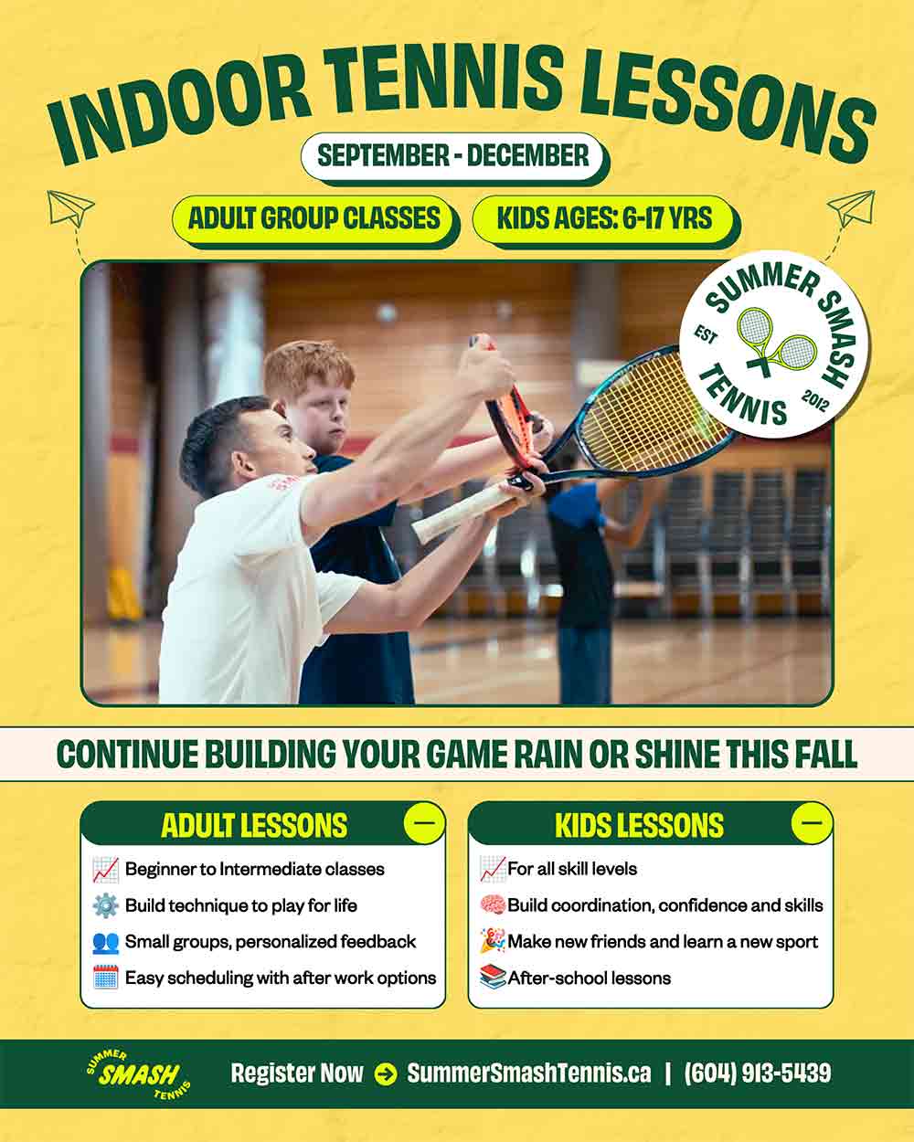 Indoor Tennis Lessons for Kids & Adults Build Your Game Rain or Shine This Fall September – December Kids Ages: 6–17 Yrs Adult Group Classes Beginner to intermediate levels Build technique to play for life Small groups, personalized feedback Easy scheduling with after-work options Kids Lessons For all skill levels Build coordination, confidence and skills Make new friends and learn a new sport After-school lessons Register Now → SummerSmashTennis.ca | (604) 913-5439